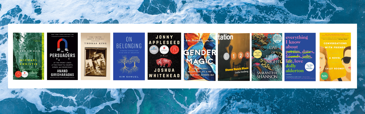 A background image of the ocean, on top of which are the covers of the following books: Greenwood by Michael Christie; The Persuaders by Anand Giard; The Truth About Stories by Thomas King; On Belonging: Finding Connection in an Age of Isolation by Kim Samuel; Johnny Appleseed by Joshua Whitehead; Gender Magic by Rae McDaniel; Stone Butch Blues by Leslie Feinberg; A Day of Fallen Night by Samantha Shannon; Everything I know About Love by Dolly Alderton; and Conversations with Friends by Sally Rooney.
