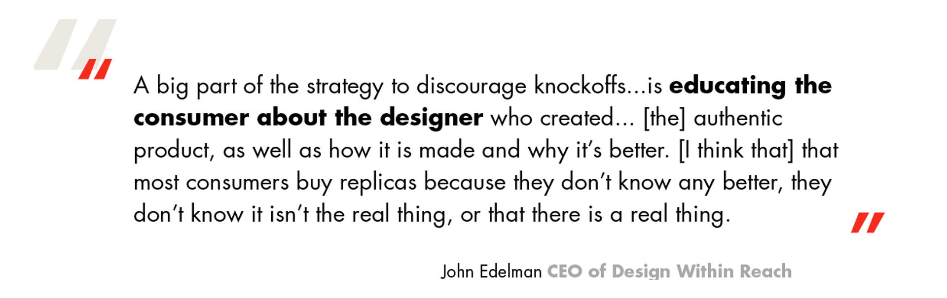 Quote from John Edelman. A big part of the strategy to discourage knockoffs is educating the consumer about the designer who created it, the authentic product, as well as how it is made and why it's better. I think that most consumers buy replicas because they don't know any better, they don't know it isn't the real thing, or that there is a real thing.