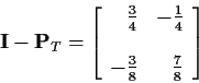 \begin{displaymath}{\bf I} - {\bf P}_T =
\left[\begin{array}{rr} \frac{3}{4} &...
...rac{1}{4} \\ \\
-\frac{3}{8} & \frac{7}{8}
\end{array}\right]
\end{displaymath}