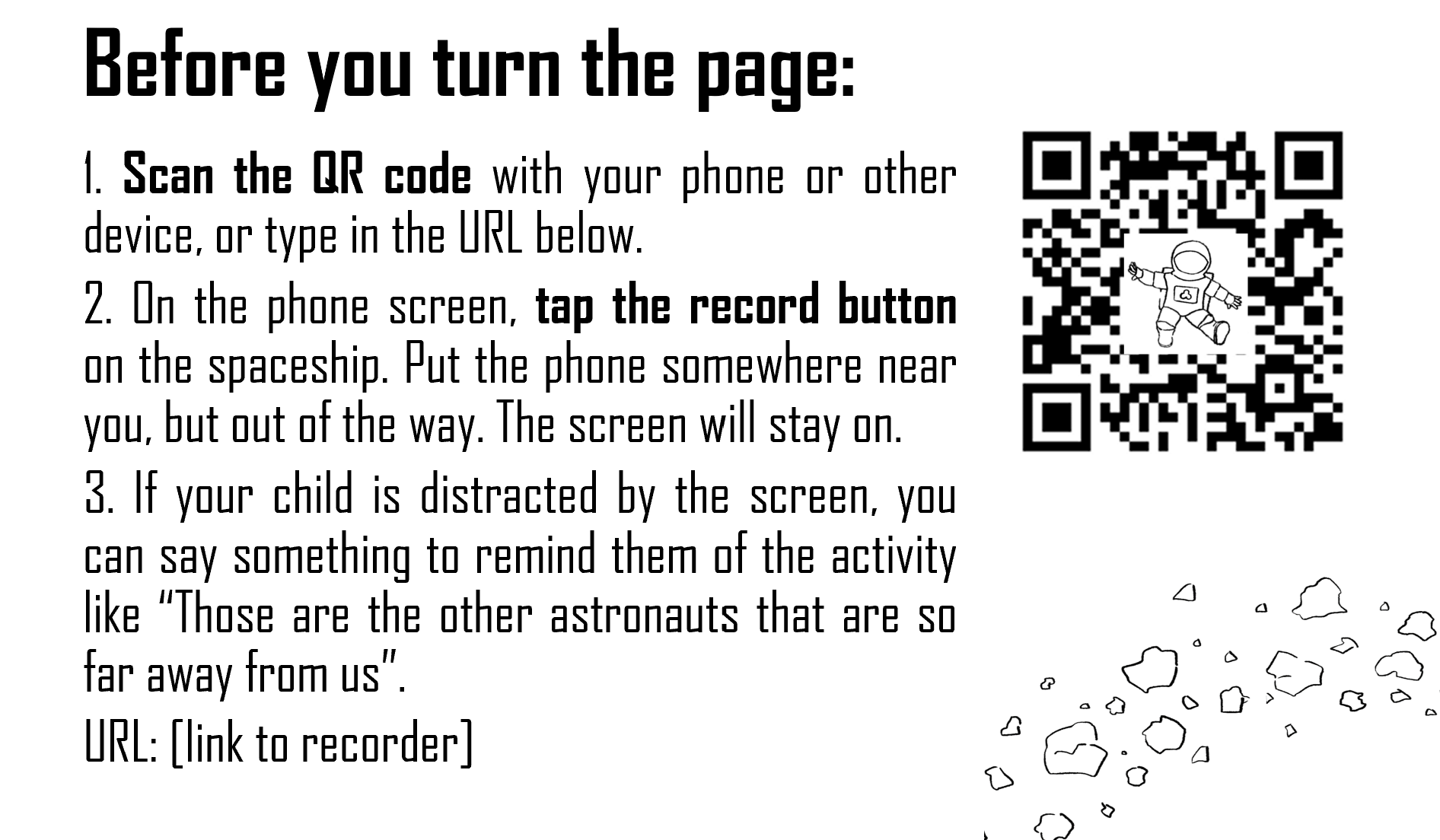 A page of text reading Before you turn the page: 1. Scan the QR code with your phone or other device, or type in the URL below. 2. On the phone screen, tap the record button on the spaceship. Put the phone somewhere near you, but out of the way. The screen will stay on. 3. If your child is distracted by the screen, you can say something to remind them of the activity like 'Those are the other astronauts that are so far away from us.' URL: [link to recorder]. Next to the text is a QR code with an astronaut in the middle, and a line drawing of metors in the corner.